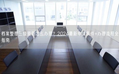 档案整理三级资质怎么办理？2024最新申请条件+办理流程全指南