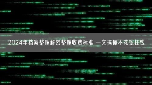 2024年档案整理解密整理收费标准 一文搞懂不花冤枉钱