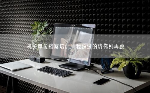 机关单位档案培训，我踩过的坑你别再跳