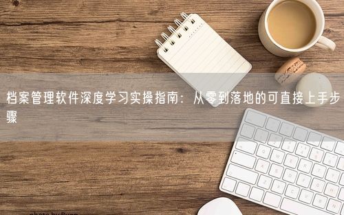 档案管理软件深度学习实操指南：从零到落地的可直接上手步骤