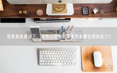 档案制度建设下，业务人员到底需要具备哪些硬核能力？