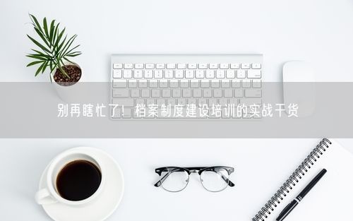 别再瞎忙了！档案制度建设培训的实战干货