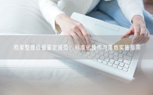 档案整理价值鉴定规范：标准化操作与落地实施指南