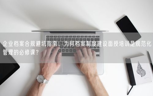 企业档案合规避坑指南：为何档案制度建设面授培训是规范化管理的必修课？