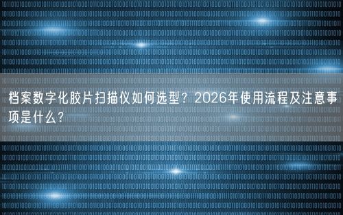 档案数字化胶片扫描仪如何选型？2026年使用流程及注意事项是什么？