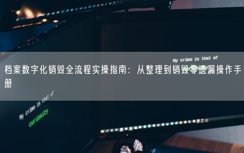 档案数字化销毁全流程实操指南：从整理到销毁零遗漏操作手册