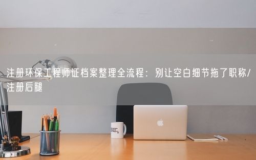 注册环保工程师证档案整理全流程：别让空白细节拖了职称/注册后腿
