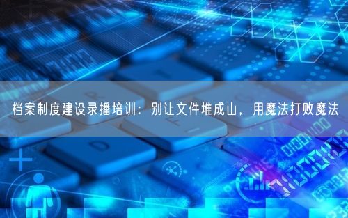 档案制度建设录播培训：别让文件堆成山，用魔法打败魔法