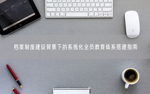 档案制度建设背景下的系统化全员教育体系搭建指南