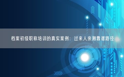 档案初级职称培训的真实案例：过来人亲测靠谱路径