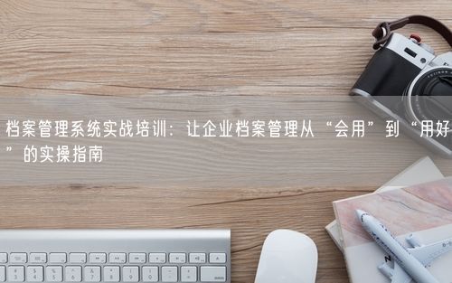 档案管理系统实战培训：让企业档案管理从“会用”到“用好”的实操指南
