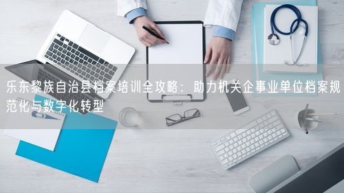 乐东黎族自治县档案培训全攻略:助力机关企事业单位档案规范化与数字化转型