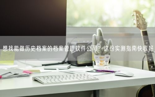 想找能做历史档案的档案管理软件公司？这份实测指南快收好