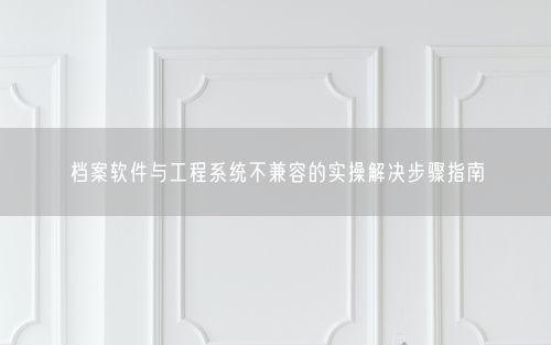 档案软件与工程系统不兼容的实操解决步骤指南