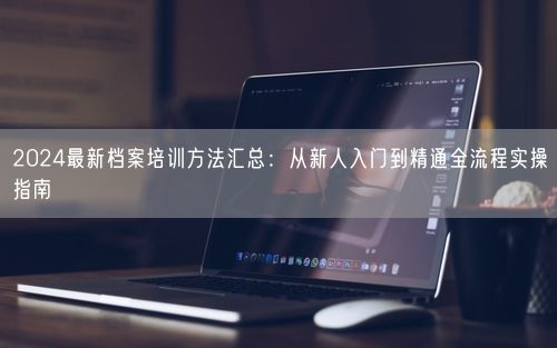2024最新档案培训方法汇总：从新人入门到精通全流程实操指南