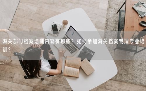 海关部门档案培训内容有哪些？如何参加海关档案管理专业培训？
