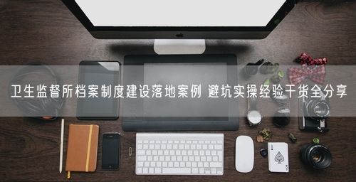 卫生监督所档案制度建设落地案例 避坑实操经验干货全分享