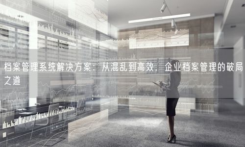 档案管理系统解决方案：从混乱到高效，企业档案管理的破局之道