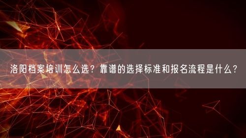 洛阳档案培训怎么选？靠谱的选择标准和报名流程是什么？