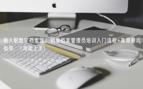 刚入职数字档案馆？初级档案管理员培训入门流程+高频避坑指南，1周能上手！