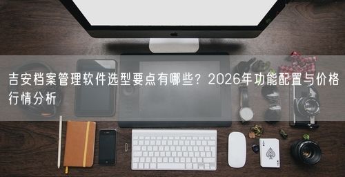 吉安档案管理软件选型要点有哪些？2026年功能配置与价格行情分析