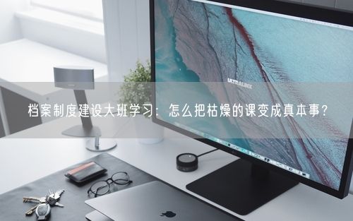 档案制度建设大班学习：怎么把枯燥的课变成真本事？