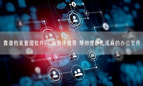 靠谱档案管理软件PC端测评推荐 帮你理顺乱成麻的办公文件