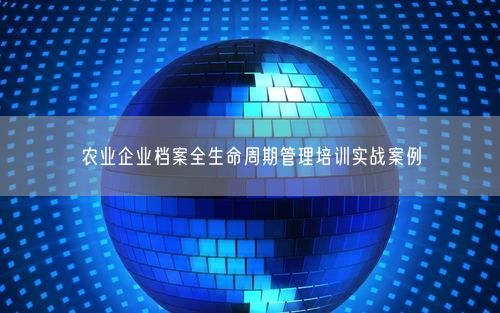 农业企业档案全生命周期管理培训实战案例