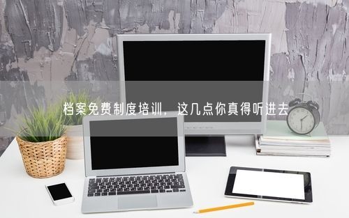 档案免费制度培训，这几点你真得听进去