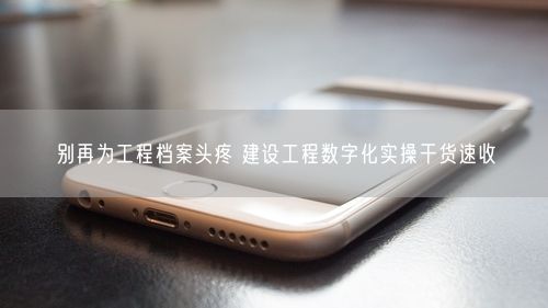 别再为工程档案头疼 建设工程数字化实操干货速收
