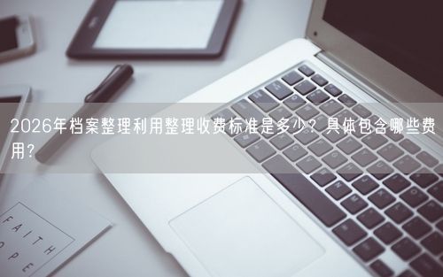 2026年档案整理利用整理收费标准是多少?具体包含哪些费用?