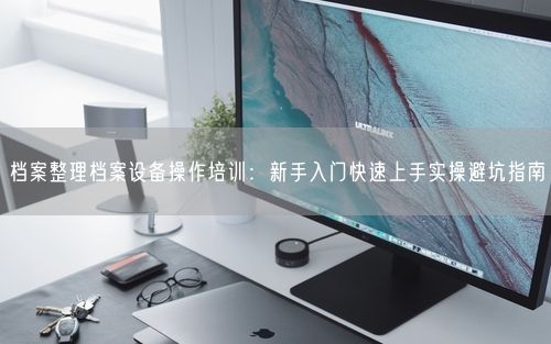 档案整理档案设备操作培训：新手入门快速上手实操避坑指南