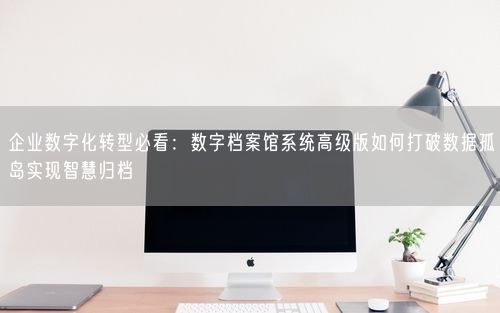 企业数字化转型必看：数字档案馆系统高级版如何打破数据孤岛实现智慧归档