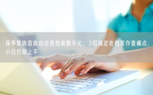 保亭黎族苗族自治县档案数字化：3招搞定老档案存查痛点，小白也能上手