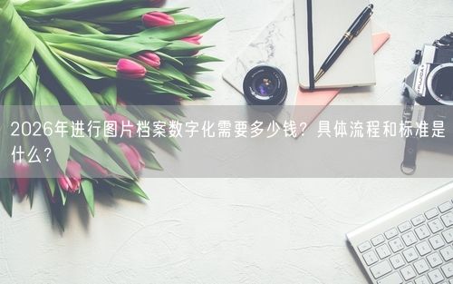 2026年进行图片档案数字化需要多少钱？具体流程和标准是什么？