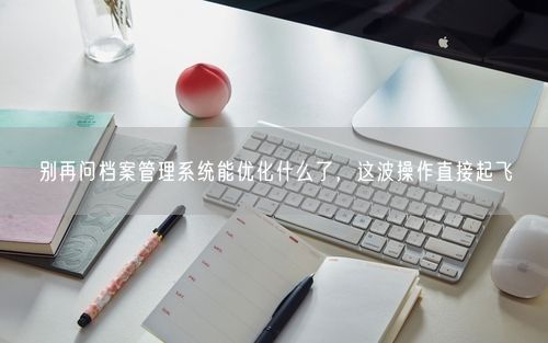 别再问档案管理系统能优化什么了，这波操作直接起飞