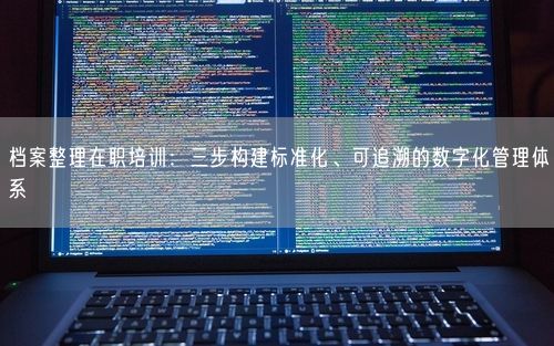 档案整理在职培训：三步构建标准化、可追溯的数字化管理体系