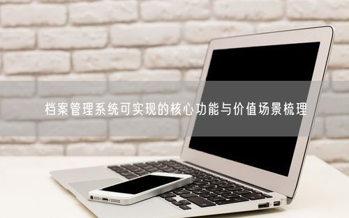 档案管理系统可实现的核心功能与价值场景梳理