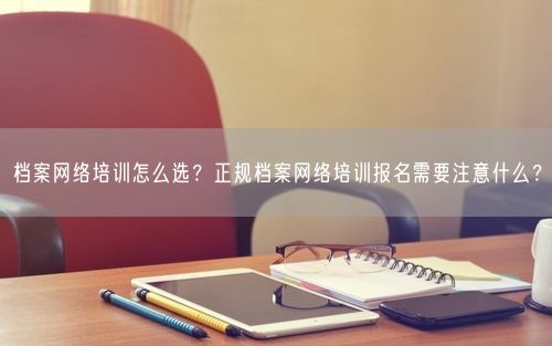 档案网络培训怎么选？正规档案网络培训报名需要注意什么？