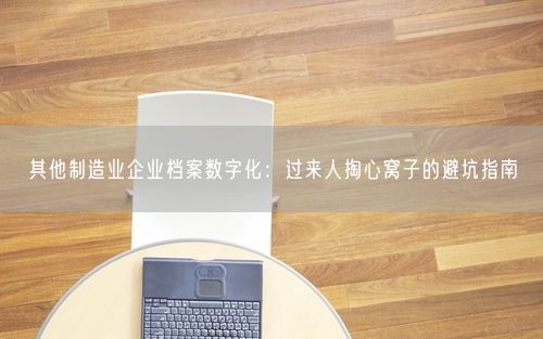 其他制造业企业档案数字化：过来人掏心窝子的避坑指南
