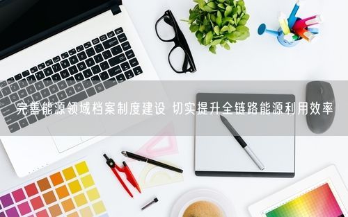 完善能源领域档案制度建设 切实提升全链路能源利用效率