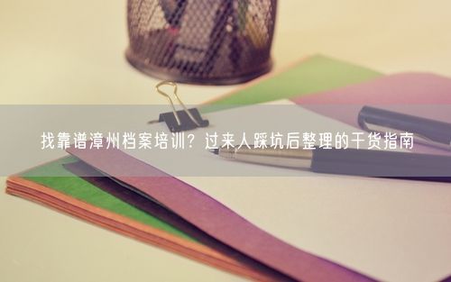 找靠谱漳州档案培训?过来人踩坑后整理的干货指南