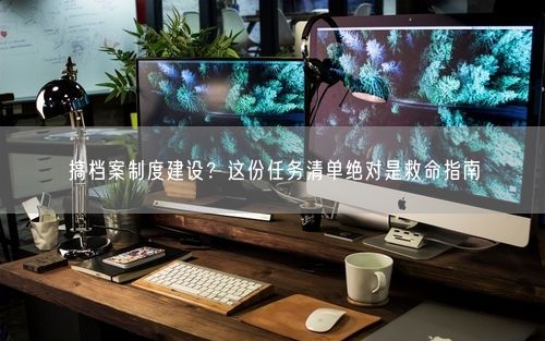 搞档案制度建设?这份任务清单绝对是救命指南