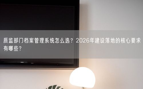 质监部门档案管理系统怎么选？2026年建设落地的核心要求有哪些？