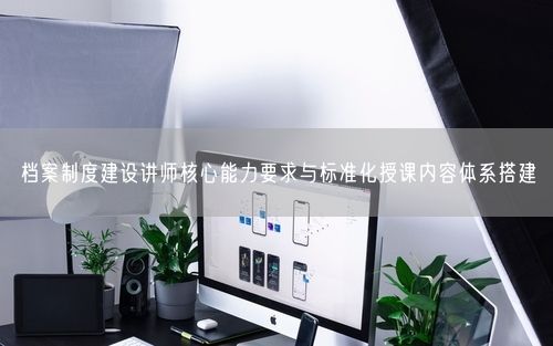 档案制度建设讲师核心能力要求与标准化授课内容体系搭建