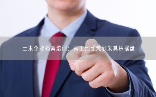 土木企业档案培训：从工地乱炖到米其林摆盘