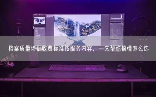 档案质量培训收费标准按服务内容，一文帮你搞懂怎么选