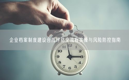 企业档案制度建设合规评估全流程实操与风险防控指南