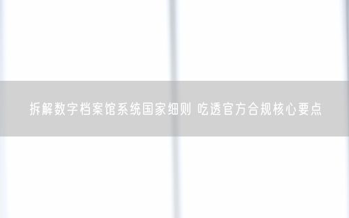 拆解数字档案馆系统国家细则 吃透官方合规核心要点