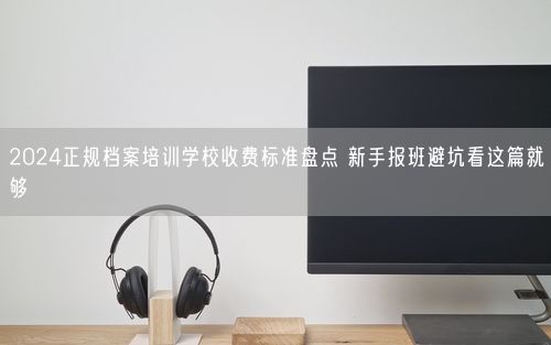 2024正规档案培训学校收费标准盘点 新手报班避坑看这篇就够